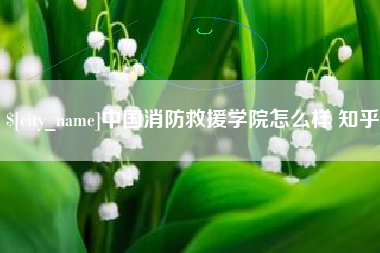 泸州中国消防救援学院怎么样 知乎