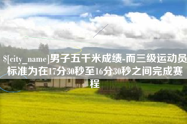 泸州男子五千米成绩-而三级运动员标准为在17分30秒至16分30秒之间完成赛程