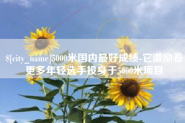 泸州5000米国内最好成绩-它激励着更多年轻选手投身于5000米项目