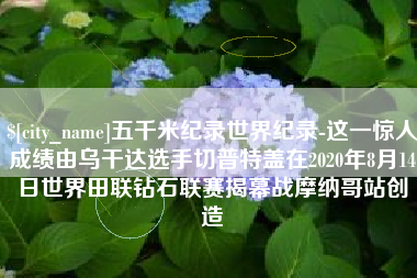 泸州五千米纪录世界纪录-这一惊人成绩由乌干达选手切普特盖在2020年8月14日世界田联钻石联赛揭幕战摩纳哥站创造