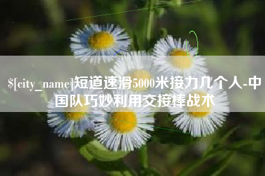 泸州短道速滑5000米接力几个人-中国队巧妙利用交接棒战术