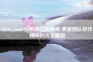 泸州50米接力跑视频-更是团队协作精神的完美展现