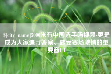 泸州5000米有中国选手吗视频-更是成为大家追寻答案、感受赛场激情的重要窗口