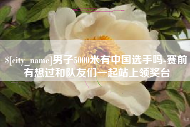 泸州男子5000米有中国选手吗-赛前有想过和队友们一起站上领奖台