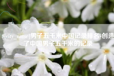 泸州男子五千米中国记录排名-创造了中国男子五千米的记录