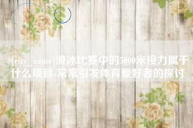 泸州滑冰比赛中的5000米接力属于什么项目-常常引发体育爱好者的探讨