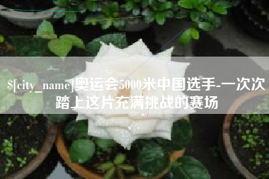 泸州奥运会5000米中国选手-一次次踏上这片充满挑战的赛场