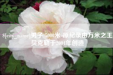 泸州男子 5000米-原纪录由万米之王贝克勒于2004年创造