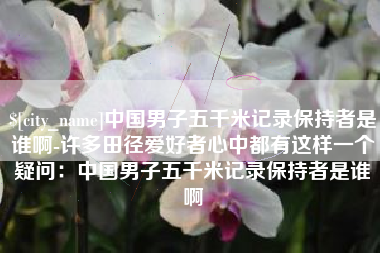 泸州中国男子五千米记录保持者是谁啊-许多田径爱好者心中都有这样一个疑问：中国男子五千米记录保持者是谁啊