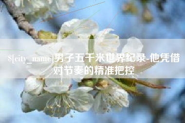 泸州男子五千米世界纪录-他凭借对节奏的精准把控