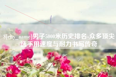 泸州男子5000米历史排名-众多顶尖选手用速度与耐力书写传奇