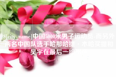 泸州中国5000米男子运动员-而另外两名中国队选手哈那哈提·木哈买提和吴宇在最后一组出场
